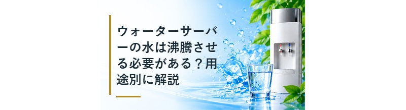 ウォーターサーバーの水は沸騰させる必要がある？用途別に解説