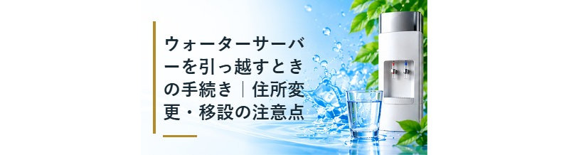 ウォーターサーバーを引っ越すときの手続き｜住所変更・移設の注意点