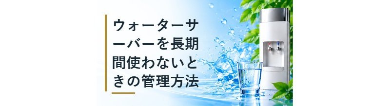 ウォーターサーバーを長期間使わないときの管理方法