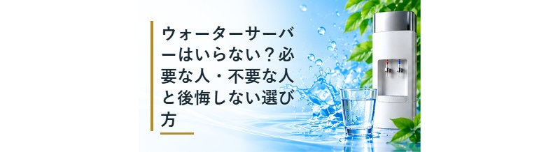 ウォーターサーバーはいらない？必要な人・不要な人と後悔しない選び方