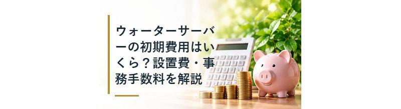 ウォーターサーバーの初期費用はいくら？設置費・事務手数料を解説