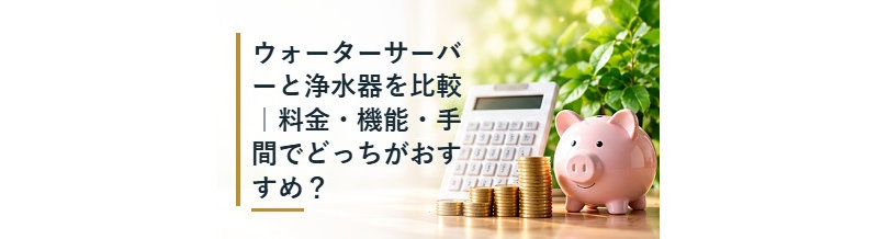 ウォーターサーバーと浄水器を比較｜料金・機能・手間でどっちがおすすめ？
