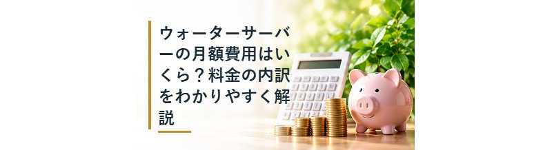 ウォーターサーバーの月額費用はいくら？料金の内訳をわかりやすく解説