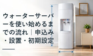 ウォーターサーバーを使い始めるまでの流れ｜申込み・設置・初期設定