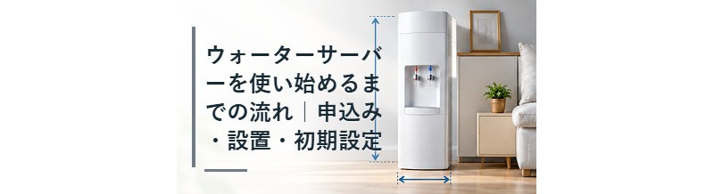 ウォーターサーバーを使い始めるまでの流れ｜申込み・設置・初期設定