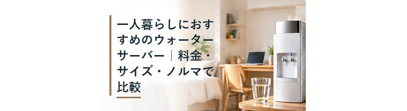 一人暮らしにおすすめのウォーターサーバー｜料金・サイズ・ノルマで比較