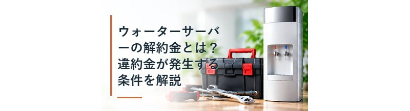 ウォーターサーバーの解約金とは？違約金が発生する条件を解説