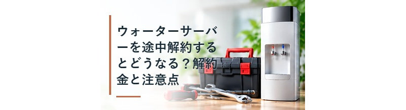ウォーターサーバーを途中解約するとどうなる？解約金と注意点