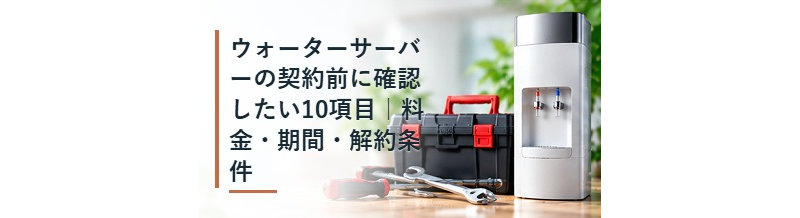 ウォーターサーバーの契約前に確認したい10項目｜料金・期間・解約条件