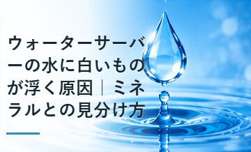 ウォーターサーバーの水に白いものが浮く原因｜ミネラルとの見分け方