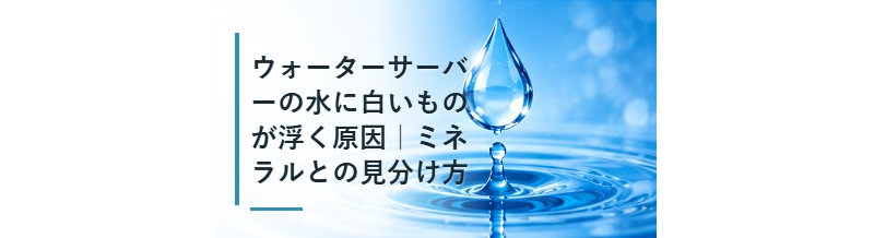 ウォーターサーバーの水に白いものが浮く原因｜ミネラルとの見分け方